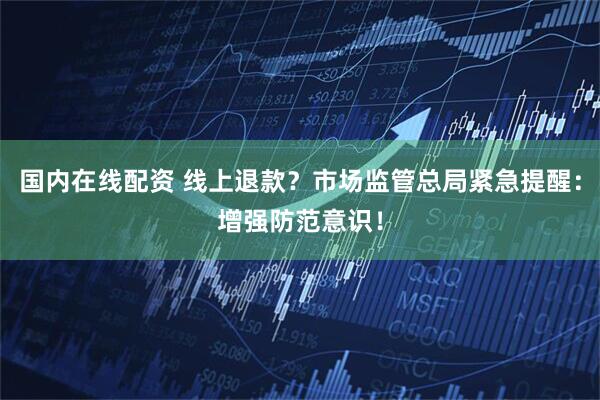 国内在线配资 线上退款？市场监管总局紧急提醒：增强防范意识！