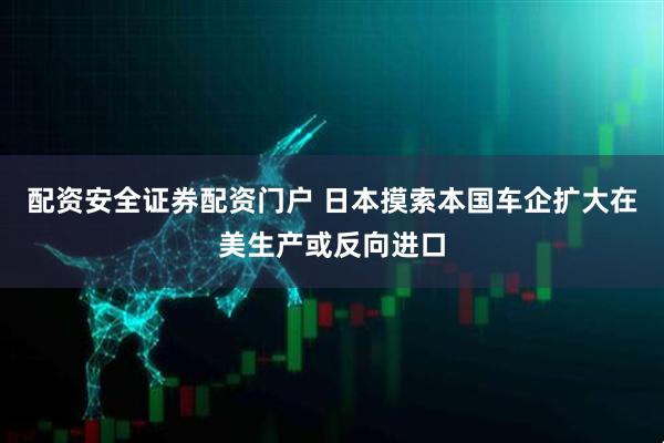 配资安全证券配资门户 日本摸索本国车企扩大在美生产或反向进口