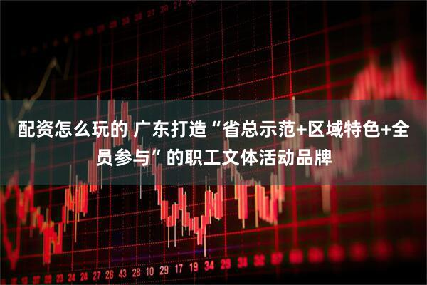 配资怎么玩的 广东打造“省总示范+区域特色+全员参与”的职工文体活动品牌