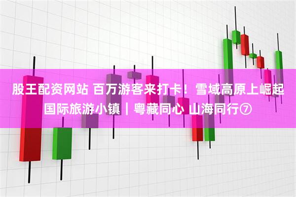 股王配资网站 百万游客来打卡！雪域高原上崛起国际旅游小镇｜粤藏同心 山海同行⑦