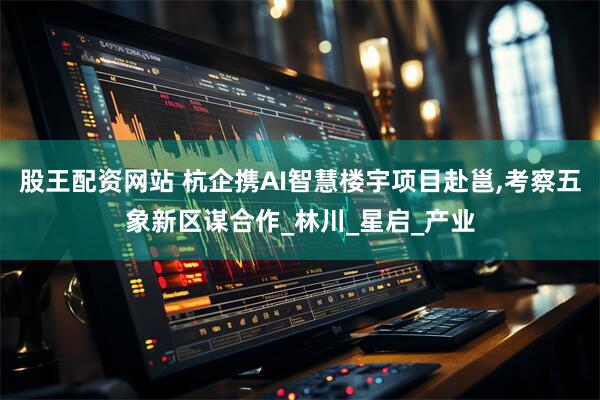 股王配资网站 杭企携AI智慧楼宇项目赴邕,考察五象新区谋合作_林川_星启_产业