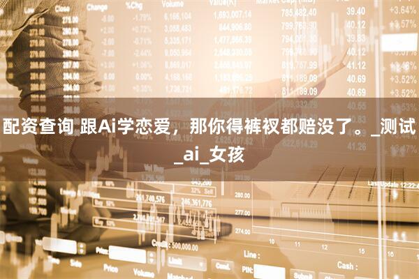 配资查询 跟Ai学恋爱，那你得裤衩都赔没了。_测试_ai_女孩