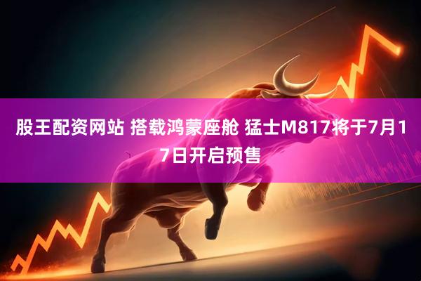 股王配资网站 搭载鸿蒙座舱 猛士M817将于7月17日开启预售