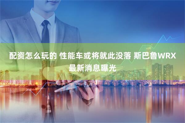 配资怎么玩的 性能车或将就此没落 斯巴鲁WRX最新消息曝光