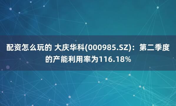 配资怎么玩的 大庆华科(000985.SZ)：第二季度的产能利用率为116.18%