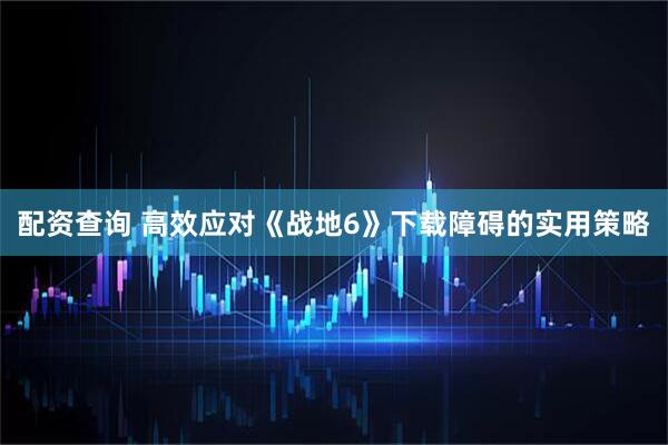 配资查询 高效应对《战地6》下载障碍的实用策略