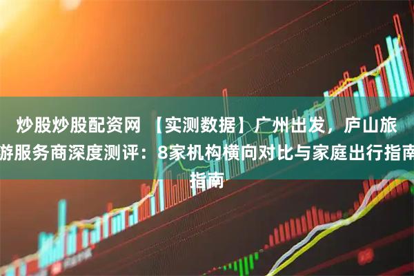 炒股炒股配资网 【实测数据】广州出发，庐山旅游服务商深度测评：8家机构横向对比与家庭出行指南