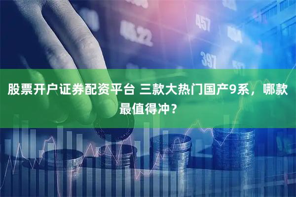 股票开户证券配资平台 三款大热门国产9系，哪款最值得冲？