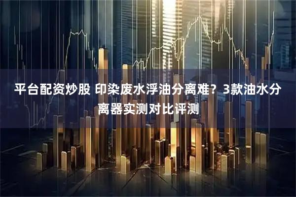 平台配资炒股 印染废水浮油分离难？3款油水分离器实测对比评测