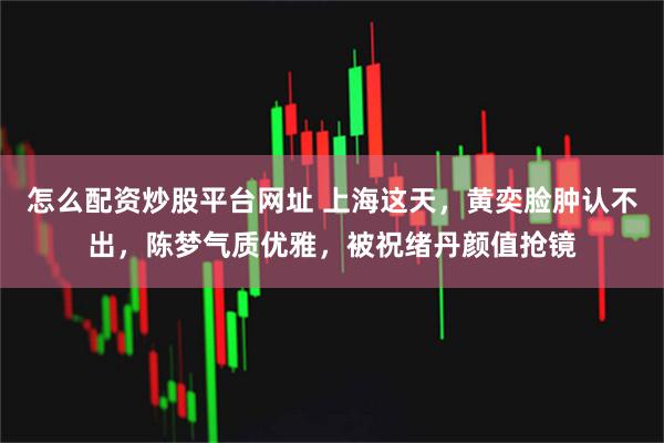 怎么配资炒股平台网址 上海这天，黄奕脸肿认不出，陈梦气质优雅，被祝绪丹颜值抢镜