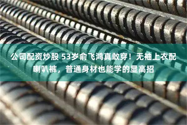 公司配资炒股 53岁俞飞鸿真敢穿！无袖上衣配喇叭裤，普通身材也能学的显高招
