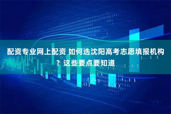 配资专业网上配资 如何选沈阳高考志愿填报机构？这些要点要知道