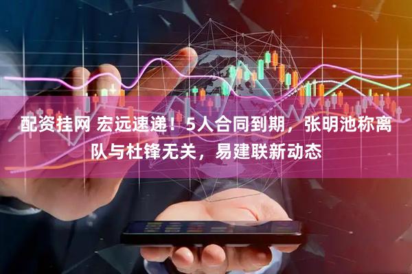 配资挂网 宏远速递！5人合同到期，张明池称离队与杜锋无关，易建联新动态