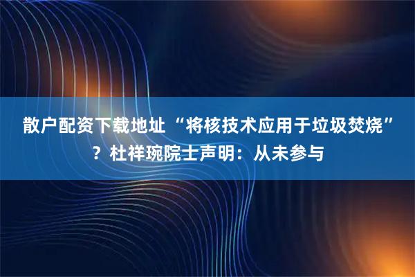 散户配资下载地址 “将核技术应用于垃圾焚烧”？杜祥琬院士声明：从未参与