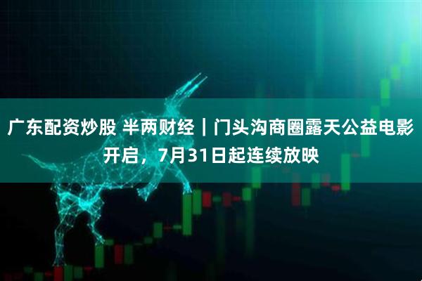 广东配资炒股 半两财经｜门头沟商圈露天公益电影开启，7月31日起连续放映